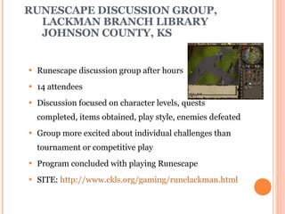 RUNESCAPE DISCUSSION GROUP, LACKMAN BRANCH LIBRARY JOHNSON COUNTY, KS Runescape discussion group after hours 14 attendees Discussion focused on character levels, quests completed, items obtained, play style, enemies defeated Group more excited about individual challenges than tournament or competitive play Program concluded with playing Runescape SITE:  http://www.ckls.org/gaming/runelackman.html 
