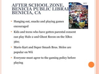 AFTER SCHOOL ZONE,  BENICIA PUBLIC LIBRARY BENICIA, CA Hanging out, snacks and playing games encouraged Kids and teens who have gotten parental consent can play Halo 2 and Ghost Recon on the XBox 360; Mario Kart and Super Smash Bros. Melee are popular on Wii Everyone must agree to the gaming policy before playing 