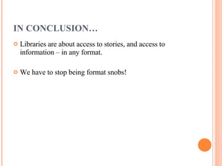 IN CONCLUSION… Libraries are about access to stories, and access to information – in any format.  We have to stop being format snobs!  