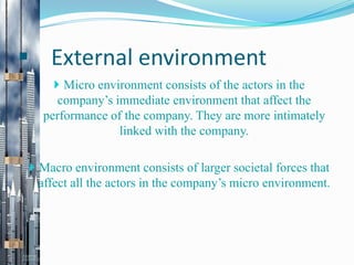  External environment
 Micro environment consists of the actors in the

company’s immediate environment that affect the
performance of the company. They are more intimately
linked with the company.
 Macro environment consists of larger societal forces that

affect all the actors in the company’s micro environment.

 