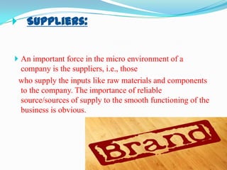  Suppliers:

 An important force in the micro environment of a

company is the suppliers, i.e., those
who supply the inputs like raw materials and components
to the company. The importance of reliable
source/sources of supply to the smooth functioning of the
business is obvious.

 