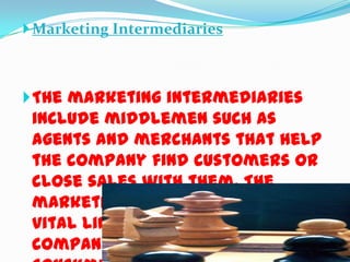  Marketing Intermediaries

 The marketing intermediaries

include middlemen such as
agents and merchants that help
the company find customers or
close sales with them. The
marketing intermediaries are
vital links between the
company and the final

 