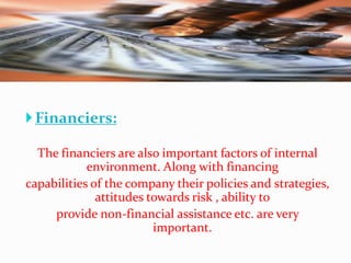  Financiers:
The financiers are also important factors of internal
environment. Along with financing
capabilities of the company their policies and strategies,
attitudes towards risk , ability to
provide non-financial assistance etc. are very
important.

 