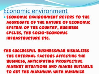 Economic environment

 Economic environment refers to the

aggregate of the nature of economic
system of the country, business
cycles, the socio-economic
infrastructure etc.
The successful businessman visualizes
the external factors affecting the
business, anticipating prospective
market situations and makes suitable
to get the maximum with minimize

 