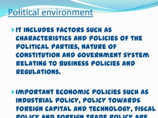 Political environment
 It includes factors such as

characteristics and policies of the
political parties, nature of
Constitution and government system
relating to business policies and
regulations.
 Important economic policies such as

industrial policy, policy towards
foreign capital and technology, fiscal

 
