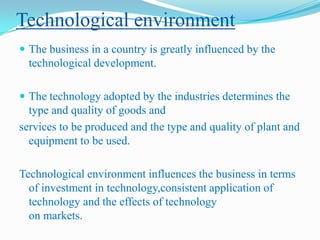 Technological environment
 The business in a country is greatly influenced by the

technological development.
 The technology adopted by the industries determines the

type and quality of goods and
services to be produced and the type and quality of plant and
equipment to be used.
Technological environment influences the business in terms
of investment in technology,consistent application of
technology and the effects of technology
on markets.

 