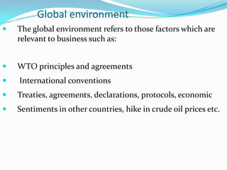 Global environment


The global environment refers to those factors which are
relevant to business such as:



WTO principles and agreements



International conventions



Treaties, agreements, declarations, protocols, economic



Sentiments in other countries, hike in crude oil prices etc.

 