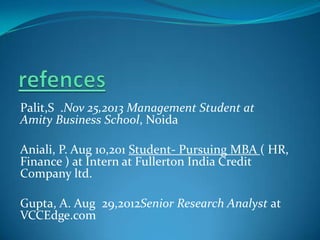 Palit,S .Nov 25,2013 Management Student at
Amity Business School, Noida
Aniali, P. Aug 10,201 Student- Pursuing MBA ( HR,
Finance ) at Intern at Fullerton India Credit
Company ltd.
Gupta, A. Aug 29,2012Senior Research Analyst at
VCCEdge.com

 