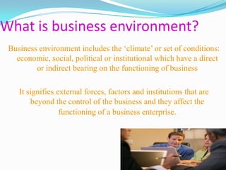 What is business environment?
Business environment includes the ‘climate’ or set of conditions:
economic, social, political or institutional which have a direct
or indirect bearing on the functioning of business
It signifies external forces, factors and institutions that are
beyond the control of the business and they affect the
functioning of a business enterprise.

 