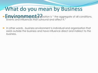 What do you mean by Business
Environment??

 The environment of any organization is “ the aggregate of all conditions,
events and influences that surround and affect it.”
 In other words , business environment is individual and organisation that
exists outside the business and have influence direct and indirect to the
business.

 