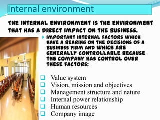 Internal environment
The internal environment is the environment
that has a direct impact on the business.
 Important internal factors which

have a bearing on the decisions of a
business firm and which are

generally controllable because
the company has control over
these factors:








Value system
Vision, mission and objectives
Management structure and nature
Internal power relationship
Human resources
Company image

 