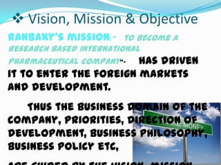  Vision, Mission & Objective
Ranbaxy’s mission: “ to become a
research based international
pharmaceutical company”- has

driven
it to enter the foreign markets
and development.
Thus the business domain of the
company, priorities, direction of
development, business philosophy,
business policy etc,

 