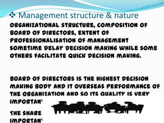  Management structure & nature
Organizational structure, composition of
board of directors, extent of
professionalisation of management
sometime delay decision making while some
others facilitate quick decision making.
Board of directors is the highest decision
making body and it overseas performance of
the organization and so its quality is very
important.
The share holding pattern can also have
important managerial implications.

 