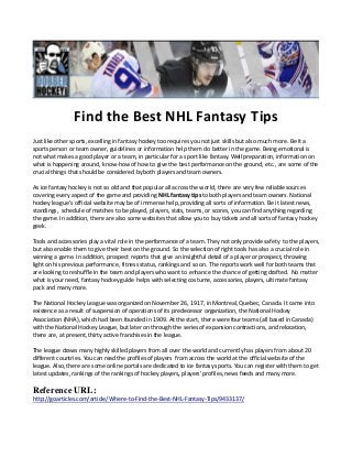 Find the Best NHL Fantasy Tips 
Just like other sports, excelling in fantasy hockey too requires you not just skills but also much more. Be it a sports person or team owner, guidelines or information help them do better in the game. Being emotional is not what makes a good player or a team, in particular for a sport like fantasy. Well preparation, information on what is happening around, know-how of how to give the best performance on the ground, etc., are some of the crucial things that should be considered by both players and team owners. 
As ice fantasy hockey is not so old and that popular all across the world, there are very few reliable sources covering every aspect of the game and providing NHL fantasy tips to both players and team owners. National hockey league's official website may be of immense help, providing all sorts of information. Be it latest news, standings, schedule of matches to be played, players, stats, teams, or scores, you can find anything regarding the game. In addition, there are also some websites that allow you to buy tickets and all sorts of fantasy hockey geek. 
Tools and accessories play a vital role in the performance of a team. They not only provide safety to the players, but also enable them to give their best on the ground. So the selection of right tools has also a crucial role in winning a game. In addition, prospect reports that give an insightful detail of a player or prospect, throwing light on his previous performance, fitness status, rankings and so on. The reports work well for both teams that are looking to reshuffle in the team and players who want to enhance the chance of getting drafted. No matter what is your need, fantasy hockey guide helps with selecting costume, accessories, players, ultimate fantasy pack and many more. 
The National Hockey League was organized on November 26, 1917, in Montreal, Quebec, Canada. It came into existence as a result of suspension of operations of its predecessor organization, the National Hockey Association (NHA), which had been founded in 1909. At the start, there were four teams (all based in Canada) with the National Hockey League, but later on through the series of expansion contractions, and relocation, there are, at present, thirty active franchises in the league. 
The league draws many highly skilled players from all over the world and currently has players from about 20 different countries. You can read the profiles of players from across the world at the official website of the league. Also, there are some online portals are dedicated to ice fantasy sports. You can register with them to get latest updates, rankings of the rankings of hockey players, players' profiles, news feeds and many more. 
Reference URL: 
http://goarticles.com/article/Where-to-Find-the-Best-NHL-Fantasy-Tips/9433137/ 
 
