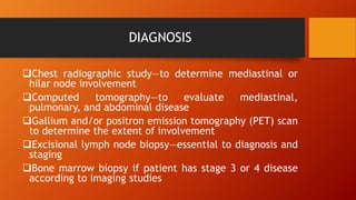 DIAGNOSIS
Chest radiographic study—to determine mediastinal or
hilar node involvement
Computed tomography—to evaluate mediastinal,
pulmonary, and abdominal disease
Gallium and/or positron emission tomography (PET) scan
to determine the extent of involvement
Excisional lymph node biopsy—essential to diagnosis and
staging
Bone marrow biopsy if patient has stage 3 or 4 disease
according to imaging studies
 