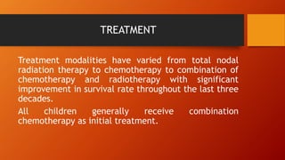 TREATMENT
Treatment modalities have varied from total nodal
radiation therapy to chemotherapy to combination of
chemotherapy and radiotherapy with significant
improvement in survival rate throughout the last three
decades.
All children generally receive combination
chemotherapy as initial treatment.
 