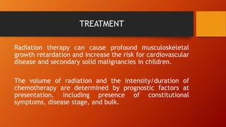 TREATMENT
Radiation therapy can cause profound musculoskeletal
growth retardation and increase the risk for cardiovascular
disease and secondary solid malignancies in children.
The volume of radiation and the intensity/duration of
chemotherapy are determined by prognostic factors at
presentation, including presence of constitutional
symptoms, disease stage, and bulk.
 