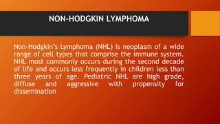 NON-HODGKIN LYMPHOMA
Non-Hodgkin’s Lymphoma (NHL) is neoplasm of a wide
range of cell types that comprise the immune system.
NHL most commonly occurs during the second decade
of life and occurs less frequently in children less than
three years of age. Pediatric NHL are high grade,
diffuse and aggressive with propensity for
dissemination
 