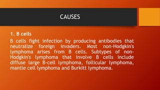 CAUSES
1. B cells
B cells fight infection by producing antibodies that
neutralize foreign invaders. Most non-Hodgkin's
lymphoma arises from B cells. Subtypes of non-
Hodgkin's lymphoma that involve B cells include
diffuse large B-cell lymphoma, follicular lymphoma,
mantle cell lymphoma and Burkitt lymphoma.
 