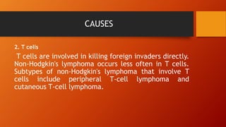CAUSES
2. T cells
T cells are involved in killing foreign invaders directly.
Non-Hodgkin's lymphoma occurs less often in T cells.
Subtypes of non-Hodgkin's lymphoma that involve T
cells include peripheral T-cell lymphoma and
cutaneous T-cell lymphoma.
 