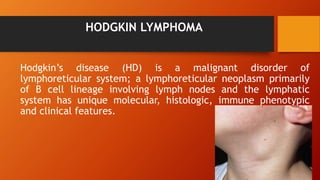 HODGKIN LYMPHOMA
Hodgkin’s disease (HD) is a malignant disorder of
lymphoreticular system; a lymphoreticular neoplasm primarily
of B cell lineage involving lymph nodes and the lymphatic
system has unique molecular, histologic, immune phenotypic
and clinical features.
 