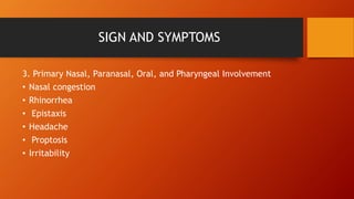 SIGN AND SYMPTOMS
3. Primary Nasal, Paranasal, Oral, and Pharyngeal Involvement
• Nasal congestion
• Rhinorrhea
• Epistaxis
• Headache
• Proptosis
• Irritability
 