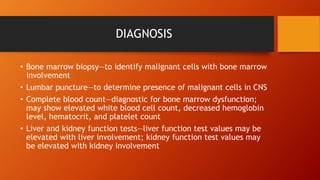 DIAGNOSIS
• Bone marrow biopsy—to identify malignant cells with bone marrow
involvement
• Lumbar puncture—to determine presence of malignant cells in CNS
• Complete blood count—diagnostic for bone marrow dysfunction;
may show elevated white blood cell count, decreased hemoglobin
level, hematocrit, and platelet count
• Liver and kidney function tests—liver function test values may be
elevated with liver involvement; kidney function test values may
be elevated with kidney involvement
 