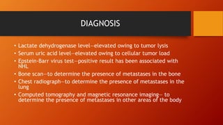 DIAGNOSIS
• Lactate dehydrogenase level—elevated owing to tumor lysis
• Serum uric acid level—elevated owing to cellular tumor load
• Epstein-Barr virus test—positive result has been associated with
NHL
• Bone scan—to determine the presence of metastases in the bone
• Chest radiograph—to determine the presence of metastases in the
lung
• Computed tomography and magnetic resonance imaging— to
determine the presence of metastases in other areas of the body
 