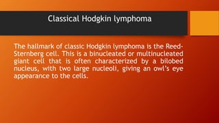 Classical Hodgkin lymphoma
The hallmark of classic Hodgkin lymphoma is the Reed-
Sternberg cell. This is a binucleated or multinucleated
giant cell that is often characterized by a bilobed
nucleus, with two large nucleoli, giving an owl’s eye
appearance to the cells.
 