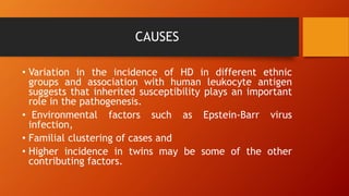 CAUSES
• Variation in the incidence of HD in different ethnic
groups and association with human leukocyte antigen
suggests that inherited susceptibility plays an important
role in the pathogenesis.
• Environmental factors such as Epstein-Barr virus
infection,
• Familial clustering of cases and
• Higher incidence in twins may be some of the other
contributing factors.
 