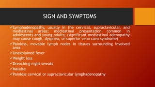 SIGN AND SYMPTOMS
Lymphadenopathy, usually in the cervical, supraclavicular, and
mediastinal areas; mediastinal presentation common in
adolescents and young adults; (significant mediastinal adenopathy
may cause cough, dyspnea, or superior vena cava syndrome)
Painless, movable lymph nodes in tissues surrounding involved
area
Unexplained fever
Weight loss
Drenching night sweats
Malaise
Painless cervical or supraclavicular lymphadenopathy
 