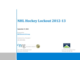 NHL Hockey Lockout 2012-13

September 17, 2012

Prepared by:
NRG Research Group

Andrew Enns, President
204-989-8986




Suite 1380-1100 Melville Street   Suite 403-1155 Robson Street
Vancouver, BC V6E 4A6             Vancouver, BC V6E 1B5
 
