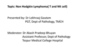 Topic: Non Hodgkin Lymphoma( T and NK cell)
Presented by: Dr Lekhraaj Gautam
PGT, Dept of Pathology, TMCH
Moderator: Dr Akash Pradeep Bhuyan
Assistant Professor, Dept of Pathology
Tezpur Medical College Hospital
 
