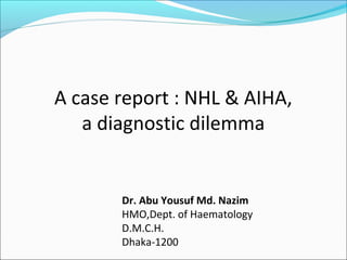 A case report : NHL & AIHA,
a diagnostic dilemma
Dr. Abu Yousuf Md. Nazim
HMO,Dept. of Haematology
D.M.C.H.
Dhaka-1200
 