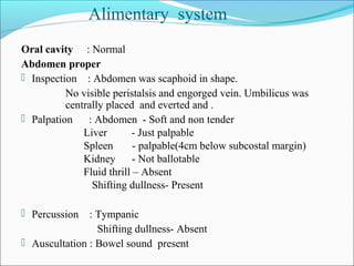 Oral cavity : Normal
Abdomen proper
 Inspection : Abdomen was scaphoid in shape.
No visible peristalsis and engorged vein. Umbilicus was
centrally placed and everted and .
 Palpation : Abdomen - Soft and non tender
Liver - Just palpable
Spleen - palpable(4cm below subcostal margin)
Kidney - Not ballotable
Fluid thrill – Absent
Shifting dullness- Present
 Percussion : Tympanic
Shifting dullness- Absent
 Auscultation : Bowel sound present
Alimentary system
 