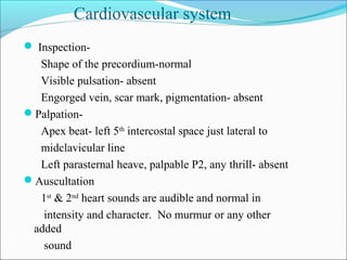  Inspection-
Shape of the precordium-normal
Visible pulsation- absent
Engorged vein, scar mark, pigmentation- absent
Palpation-
Apex beat- left 5th
intercostal space just lateral to
midclavicular line
Left parasternal heave, palpable P2, any thrill- absent
Auscultation
1st
& 2nd
heart sounds are audible and normal in
intensity and character. No murmur or any other
added
sound
Cardiovascular system
 