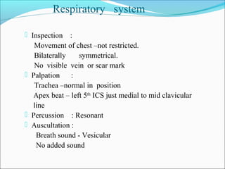 Respiratory system
 Inspection :
Movement of chest –not restricted.
Bilaterally symmetrical.
No visible vein or scar mark
 Palpation :
Trachea –normal in position
Apex beat – left 5th
ICS just medial to mid clavicular
line
 Percussion : Resonant
 Auscultation :
Breath sound - Vesicular
No added sound
 