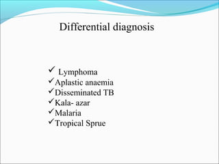 Differential diagnosis
 Lymphoma
Aplastic anaemia
Disseminated TB
Kala- azar
Malaria
Tropical Sprue
 