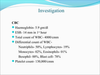 Investigation
CBC
Haemoglobin- 5.9 gm/dl
ESR- 14 mm in 1st
hour
Total count of WBC- 4000/cmm
Differential count of WBC-
Neutriphils- 50%, Lymphocytes- 19%
Monocytes- 02%, Eosinophils- 01%
Besophil- 00%, Blast cell- 78%
Platelet count- 130,000/cmm
 