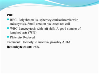 PBF
RBC- Polychromatia, spherocyteanisochromia with
anisocytosis. Small amount nucleated red cell
WBC-Leucocytosis with left shift. A good number of
lymphoblasts (78%)
Platelets- Reduced
Comment: Haemolytic anaemia, possibly AIHA
Reticulcyte count: >5%
 