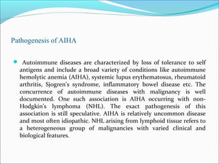 Pathogenesis of AIHA
 Autoimmune diseases are characterized by loss of tolerance to self
antigens and include a broad variety of conditions like autoimmune
hemolytic anemia (AIHA), systemic lupus erythematosus, rheumatoid
arthritis, Sjogren’s syndrome, inflammatory bowel disease etc. The
concurrence of autoimmune diseases with malignancy is well
documented. One such association is AIHA occurring with non-
Hodgkin’s lymphoma (NHL). The exact pathogenesis of this
association is still speculative. AIHA is relatively uncommon disease
and most often idiopathic. NHL arising from lymphoid tissue refers to
a heterogeneous group of malignancies with varied clinical and
biological features.
 