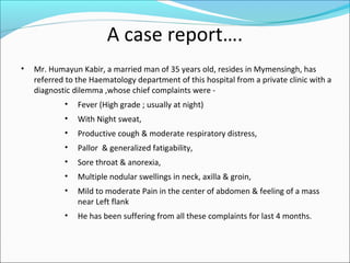 A case report….
• Mr. Humayun Kabir, a married man of 35 years old, resides in Mymensingh, has
referred to the Haematology department of this hospital from a private clinic with a
diagnostic dilemma ,whose chief complaints were -
• Fever (High grade ; usually at night)
• With Night sweat,
• Productive cough & moderate respiratory distress,
• Pallor & generalized fatigability,
• Sore throat & anorexia,
• Multiple nodular swellings in neck, axilla & groin,
• Mild to moderate Pain in the center of abdomen & feeling of a mass
near Left flank
• He has been suffering from all these complaints for last 4 months.
 