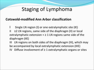 Staging of Lymphoma
Cotswold-modified Ann Arbor classification
I Single LN region (I) or one extralymphatic site (IE)
II ≥2 LN regions, same side of the diaphragm (II) or local
extralymphatic extension + ≥ 1 LN regions same side of the
diaphragm (IIE)
III LN regions on both sides of the diaphragm (III), which may
be accompanied by local extralymphatic extension (IIIE)
IV Diffuse involvement of ≥ 1 extralymphatic organs or sites
 