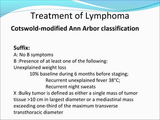 Treatment of Lymphoma
Cotswold-modified Ann Arbor classification
Suffix:
A: No B symptoms
B :Presence of at least one of the following:
Unexplained weight loss
10% baseline during 6 months before staging;
Recurrent unexplained fever 38°C;
Recurrent night sweats
X :Bulky tumor is defined as either a single mass of tumor
tissue >10 cm in largest diameter or a mediastinal mass
exceeding one-third of the maximum transverse
transthoracic diameter
 
