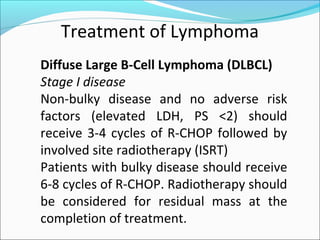 Treatment of Lymphoma
Diffuse Large B-Cell Lymphoma (DLBCL)
Stage I disease
Non-bulky disease and no adverse risk
factors (elevated LDH, PS <2) should
receive 3-4 cycles of R-CHOP followed by
involved site radiotherapy (ISRT)
Patients with bulky disease should receive
6-8 cycles of R-CHOP. Radiotherapy should
be considered for residual mass at the
completion of treatment.
 
