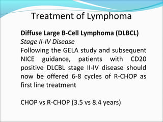 Treatment of Lymphoma
Diffuse Large B-Cell Lymphoma (DLBCL)
Stage II-IV Disease
Following the GELA study and subsequent
NICE guidance, patients with CD20
positive DLCBL stage II-IV disease should
now be offered 6-8 cycles of R-CHOP as
first line treatment
CHOP vs R-CHOP (3.5 vs 8.4 years)
 