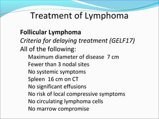 Treatment of Lymphoma
Follicular Lymphoma
Criteria for delaying treatment (GELF17)
All of the following:
Maximum diameter of disease 7 cm
Fewer than 3 nodal sites
No systemic symptoms
Spleen 16 cm on CT
No significant effusions
No risk of local compressive symptoms
No circulating lymphoma cells
No marrow compromise
 