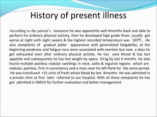 History of present illness
According to the patient’s statement he was apparently well 4months back and able to
perform his ordinary physical activity, then he developed high grade fever, usually got
worse at night with night sweats & the highest recorded temperature was 103⁰F, . He
also complaints of gradual pallor appearance with generalized fatigability, at the
beginning weakness and fatigue ness were associated with exertion but now a days he
got exhausted even after ordinary physical activity. He has sore throat & has lost
appetite and subsequently he has lost weight by apprx. 10 kg by last 4 months. He also
found multiple painless nodular swellings in neck, axilla & inguinal regions which are
nodular, painless, firm in consistency and a mass near his left flank for the same period.
He was transfused >15 units of fresh whole blood by last 4months. He was admitted in
a private clinic at first later referred to our hospital. With all these complaints he has
got admitted in DMCH for further evaluation and better management.
 