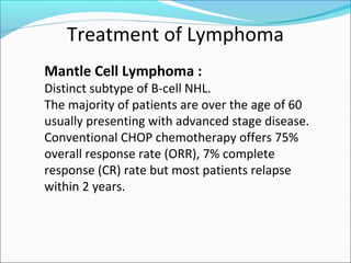 Treatment of Lymphoma
Mantle Cell Lymphoma :
Distinct subtype of B-cell NHL.
The majority of patients are over the age of 60
usually presenting with advanced stage disease.
Conventional CHOP chemotherapy offers 75%
overall response rate (ORR), 7% complete
response (CR) rate but most patients relapse
within 2 years.
 