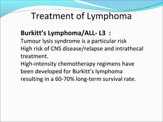 Treatment of Lymphoma
Burkitt’s Lymphoma/ALL- L3 :
Tumour lysis syndrome is a particular risk
High risk of CNS disease/relapse and intrathecal
treatment.
High-intensity chemotherapy regimens have
been developed for Burkitt’s lymphoma
resulting in a 60-70% long-term survival rate.
 